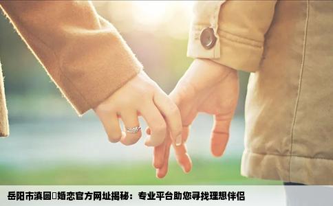 岳阳市滇圆囍婚恋官方网址揭秘：专业平台助您寻找理想伴侣