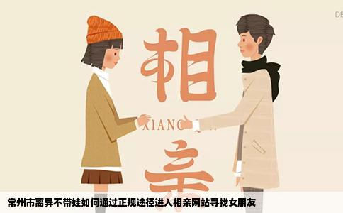 常州市离异不带娃如何通过正规途径进入相亲网站寻找女朋友
