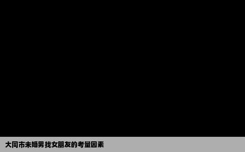 大同市未婚男找女朋友的考量因素