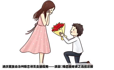 迪庆藏族自治州婚恋寻觅良缘指南——滇圆囍婚恋找老婆之选择攻略