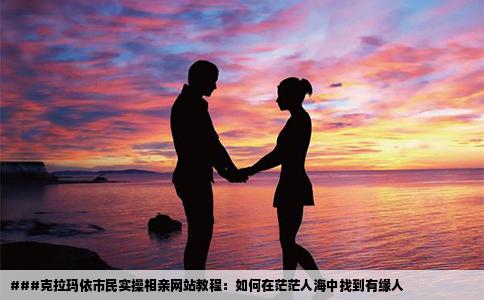 ###克拉玛依市民实操相亲网站教程：如何在茫茫人海中找到有缘人