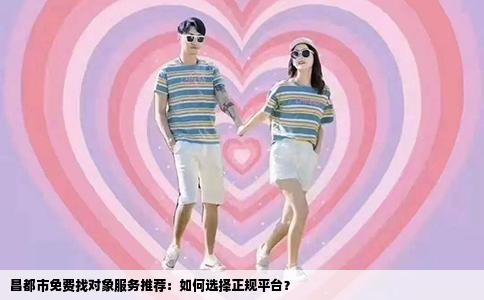 昌都市免费找对象服务推荐：如何选择正规平台？