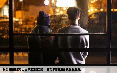 阳泉市单身男士寻求佳偶佳缘，临沧有约网提供邂逅良机