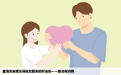 威海市未婚女寻找女朋友的好去处——临沧有约网