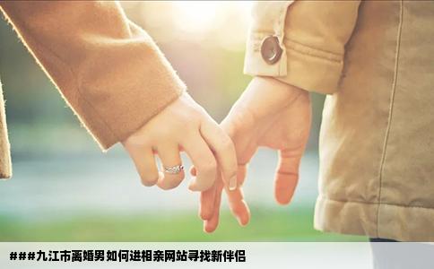 ###九江市离婚男如何进相亲网站寻找新伴侣
