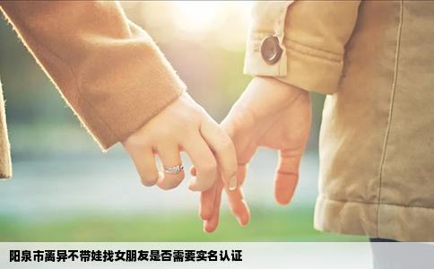 阳泉市离异不带娃找女朋友是否需要实名认证