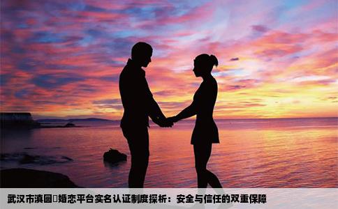 武汉市滇圆囍婚恋平台实名认证制度探析：安全与信任的双重保障