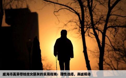 威海市离异带娃找女朋友的实用指南：理性选择，真诚相待