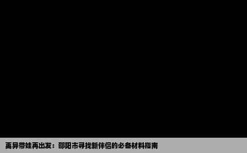 离异带娃再出发：邵阳市寻找新伴侣的必备材料指南