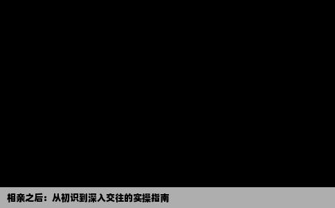相亲之后：从初识到深入交往的实操指南